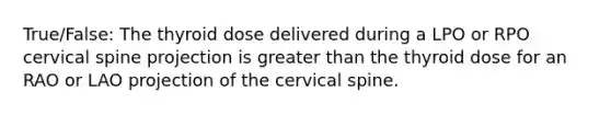 True/False: The thyroid dose delivered during a LPO or RPO cervical spine projection is greater than the thyroid dose for an RAO or LAO projection of the cervical spine.