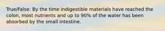 True/False: By the time indigestible materials have reached the colon, most nutrients and up to 90% of the water has been absorbed by the small intestine.