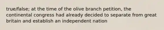 true/false; at the time of the olive branch petition, the continental congress had already decided to separate from great britain and establish an independent nation