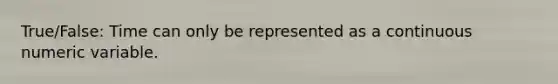 True/False: Time can only be represented as a continuous numeric variable.