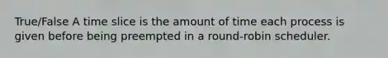 True/False A time slice is the amount of time each process is given before being preempted in a round-robin scheduler.