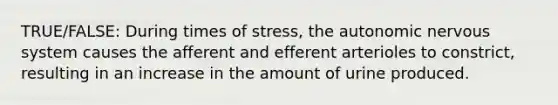 TRUE/FALSE: During times of stress, <a href='https://www.questionai.com/knowledge/kMqcwgxBsH-the-autonomic-nervous-system' class='anchor-knowledge'>the autonomic nervous system</a> causes the afferent and efferent arterioles to constrict, resulting in an increase in the amount of urine produced.