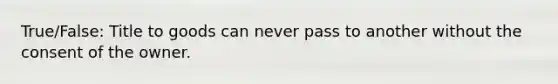 True/False: Title to goods can never pass to another without the consent of the owner.