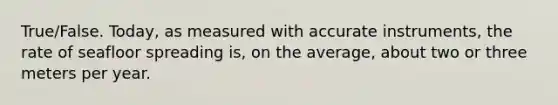 True/False. Today, as measured with accurate instruments, the rate of seafloor spreading is, on the average, about two or three meters per year.