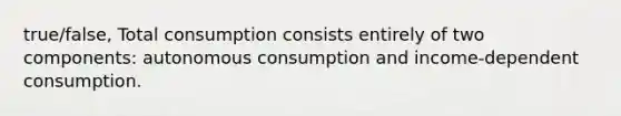 true/false, Total consumption consists entirely of two components: autonomous consumption and income-dependent consumption.