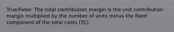 True/False: The total contribution margin is the unit contribution margin multiplied by the number of units minus the fixed component of the total costs (TC).