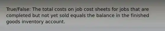 True/False: The total costs on job cost sheets for jobs that are completed but not yet sold equals the balance in the finished goods inventory account.