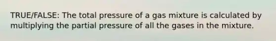 TRUE/FALSE: The total pressure of a gas mixture is calculated by multiplying the partial pressure of all the gases in the mixture.