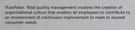 True/False: Total quality management involves the creation of organizational culture that enables all employees to contribute to an environment of continuous improvement to meet or exceed consumer needs.