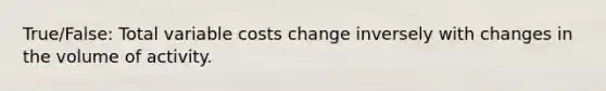 True/False: Total variable costs change inversely with changes in the volume of activity.