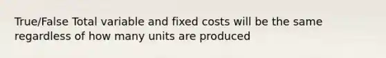 True/False Total variable and fixed costs will be the same regardless of how many units are produced