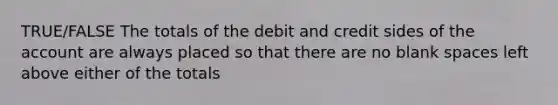 TRUE/FALSE The totals of the debit and credit sides of the account are always placed so that there are no blank spaces left above either of the totals