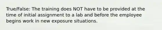 True/False: The training does NOT have to be provided at the time of initial assignment to a lab and before the employee begins work in new exposure situations.