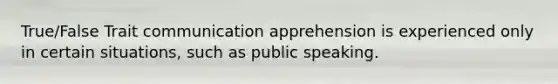 True/False Trait communication apprehension is experienced only in certain situations, such as public speaking.