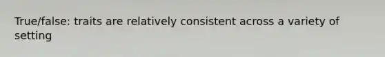 True/false: traits are relatively consistent across a variety of setting