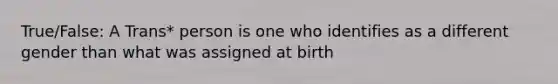 True/False: A Trans* person is one who identifies as a different gender than what was assigned at birth