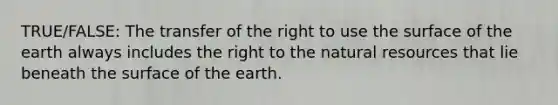 TRUE/FALSE: The transfer of the right to use the surface of the earth always includes the right to the natural resources that lie beneath the surface of the earth.