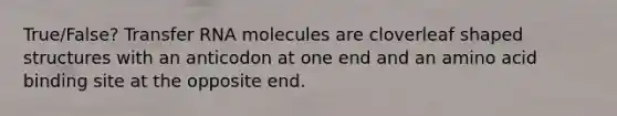 True/False? Transfer RNA molecules are cloverleaf shaped structures with an anticodon at one end and an amino acid binding site at the opposite end.