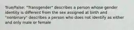 True/False: "Transgender" describes a person whose gender identity is different from the sex assigned at birth and "nonbinary" describes a person who does not identify as either and only male or female