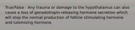 True/False - Any trauma or damage to the hypothalamus can also cause a loss of gonadotropin-releasing hormone secretion which will stop the normal production of follicle stimulating hormone and luteinising hormone.