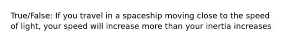 True/False: If you travel in a spaceship moving close to the speed of light, your speed will increase more than your inertia increases