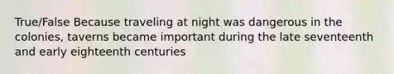 True/False Because traveling at night was dangerous in the colonies, taverns became important during the late seventeenth and early eighteenth centuries