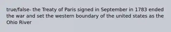 true/false- the Treaty of Paris signed in September in 1783 ended the war and set the western boundary of the united states as the Ohio River