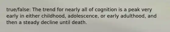 true/false: The trend for nearly all of cognition is a peak very early in either childhood, adolescence, or early adulthood, and then a steady decline until death.