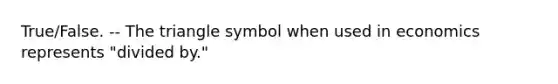 True/False. -- The triangle symbol when used in economics represents "divided by."