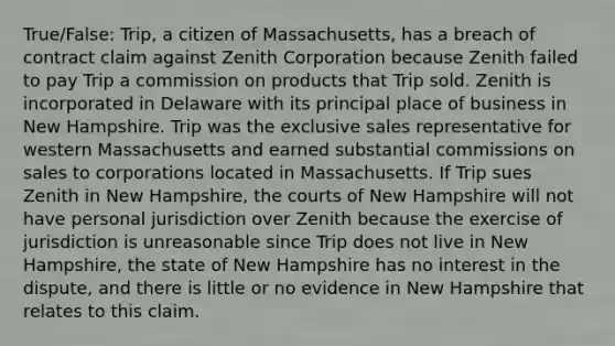 True/False: Trip, a citizen of Massachusetts, has a breach of contract claim against Zenith Corporation because Zenith failed to pay Trip a commission on products that Trip sold. Zenith is incorporated in Delaware with its principal place of business in New Hampshire. Trip was the exclusive sales representative for western Massachusetts and earned substantial commissions on sales to corporations located in Massachusetts. If Trip sues Zenith in New Hampshire, the courts of New Hampshire will not have personal jurisdiction over Zenith because the exercise of jurisdiction is unreasonable since Trip does not live in New Hampshire, the state of New Hampshire has no interest in the dispute, and there is little or no evidence in New Hampshire that relates to this claim.