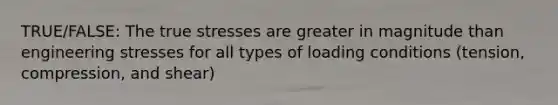 TRUE/FALSE: The true stresses are greater in magnitude than engineering stresses for all types of loading conditions (tension, compression, and shear)