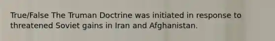 True/False The Truman Doctrine was initiated in response to threatened Soviet gains in Iran and Afghanistan.