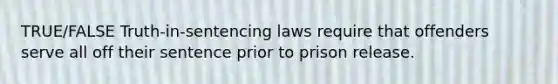 TRUE/FALSE Truth-in-sentencing laws require that offenders serve all off their sentence prior to prison release.