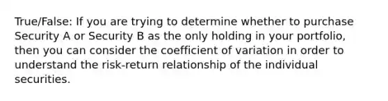 True/False: If you are trying to determine whether to purchase Security A or Security B as the only holding in your portfolio, then you can consider the coefficient of variation in order to understand the risk-return relationship of the individual securities.