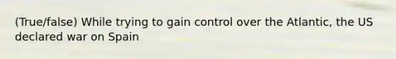 (True/false) While trying to gain control over the Atlantic, the US declared war on Spain