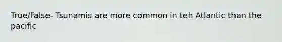 True/False- Tsunamis are more common in teh Atlantic than the pacific