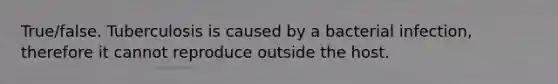 True/false. Tuberculosis is caused by a bacterial infection, therefore it cannot reproduce outside the host.