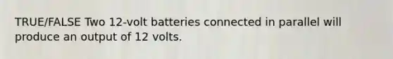 TRUE/FALSE Two 12-volt batteries connected in parallel will produce an output of 12 volts.