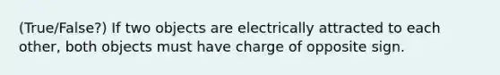 (True/False?) If two objects are electrically attracted to each other, both objects must have charge of opposite sign.