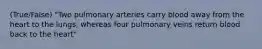 (True/False) "Two pulmonary arteries carry blood away from the heart to the lungs, whereas four pulmonary veins return blood back to the heart"