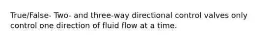 True/False- Two- and three-way directional control valves only control one direction of fluid flow at a time.