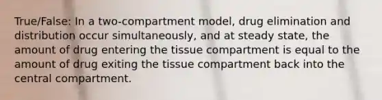 True/False: In a two-compartment model, drug elimination and distribution occur simultaneously, and at steady state, the amount of drug entering the tissue compartment is equal to the amount of drug exiting the tissue compartment back into the central compartment.