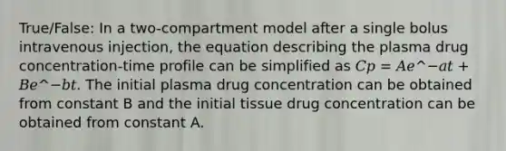 True/False: In a two-compartment model after a single bolus intravenous injection, the equation describing the plasma drug concentration-time profile can be simplified as 𝐶𝑝 = 𝐴𝑒^−𝑎𝑡 + 𝐵𝑒^−𝑏𝑡. The initial plasma drug concentration can be obtained from constant B and the initial tissue drug concentration can be obtained from constant A.