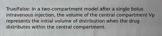 True/False: In a two-compartment model after a single bolus intravenous injection, the volume of the central compartment Vp represents the initial volume of distribution when the drug distributes within the central compartment.