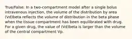 True/False: In a two-compartment model after a single bolus intravenous injection, the volume of the distribution by area (Vd)beta reflects the volume of distribution in the beta phase when the tissue compartment has been equilibrated with drug. For a given drug, the value of (Vd)beta is larger than the volume of the central compartment Vp.