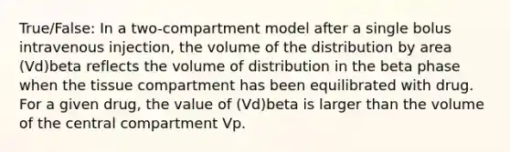 True/False: In a two-compartment model after a single bolus intravenous injection, the volume of the distribution by area (Vd)beta reflects the volume of distribution in the beta phase when the tissue compartment has been equilibrated with drug. For a given drug, the value of (Vd)beta is larger than the volume of the central compartment Vp.