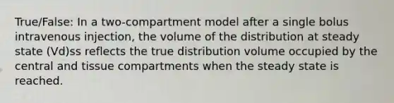 True/False: In a two-compartment model after a single bolus intravenous injection, the volume of the distribution at steady state (Vd)ss reflects the true distribution volume occupied by the central and tissue compartments when the steady state is reached.