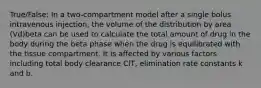 True/False: In a two-compartment model after a single bolus intravenous injection, the volume of the distribution by area (Vd)beta can be used to calculate the total amount of drug in the body during the beta phase when the drug is equilibrated with the tissue compartment. It is affected by various factors including total body clearance ClT, elimination rate constants k and b.