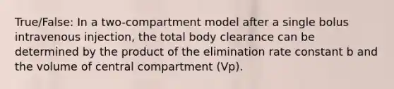 True/False: In a two-compartment model after a single bolus intravenous injection, the total body clearance can be determined by the product of the elimination rate constant b and the volume of central compartment (Vp).