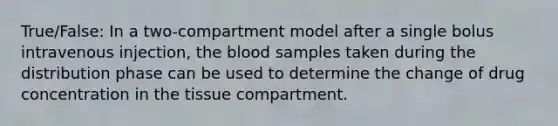 True/False: In a two-compartment model after a single bolus intravenous injection, the blood samples taken during the distribution phase can be used to determine the change of drug concentration in the tissue compartment.